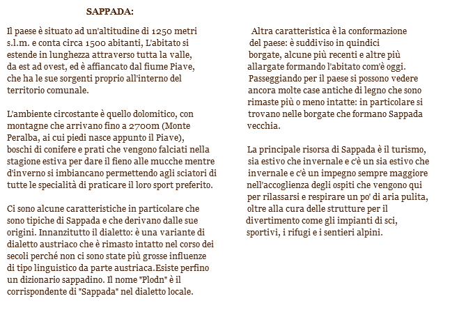  SAPPADA: Il paese è situato ad un'altitudine di 1250 metri Altra caratteristica è la conformazione
s.l.m. e conta circa 1500 abitanti, L'abitato si del paese: è suddiviso in quindici estende in lunghezza attraverso tutta la valle, borgate, alcune più recenti e altre più da est ad ovest, ed è affiancato dal fiume Piave, allargate formando l'abitato com'è oggi.
che ha le sue sorgenti proprio all'interno del Passeggiando per il paese si possono vedere
territorio comunale. ancora molte case antiche di legno che sono rimaste più o meno intatte: in particolare si
L'ambiente circostante è quello dolomitico, con trovano nelle borgate che formano Sappada montagne che arrivano fino a 2700m (Monte vecchia.
Peralba, ai cui piedi nasce appunto il Piave), boschi di conifere e prati che vengono falciati nella La principale risorsa di Sappada è il turismo, stagione estiva per dare il fieno alle mucche mentre sia estivo che invernale e c'è un sia estivo che
d'inverno si imbiancano permettendo agli sciatori di invernale e c'è un impegno sempre maggiore
tutte le specialità di praticare il loro sport preferito. nell'accoglienza degli ospiti che vengono qui per rilassarsi e respirare un po' di aria pulita, Ci sono alcune caratteristiche in particolare che oltre alla cura delle strutture per il sono tipiche di Sappada e che derivano dalle sue divertimento come gli impianti di sci,
origini. Innanzitutto il dialetto: è una variante di sportivi, i rifugi e i sentieri alpini.
dialetto austriaco che è rimasto intatto nel corso dei
secoli perché non ci sono state più grosse influenze di tipo linguistico da parte austriaca.Esiste perfino
un dizionario sappadino. Il nome "Plodn" è il
corrispondente di "Sappada" nel dialetto locale. 