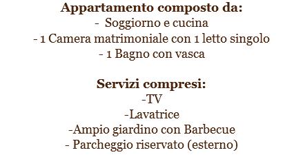 Appartamento composto da:
- Soggiorno e cucina
- 1 Camera matrimoniale con 1 letto singolo
- 1 Bagno con vasca Servizi compresi:
-TV
-Lavatrice
-Ampio giardino con Barbecue
- Parcheggio riservato (esterno)