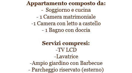 Appartamento composto da:
- Soggiorno e cucina
- 1 Camera matrimoniale
-1 Camera con letto a castello
- 1 Bagno con doccia Servizi compresi:
-TV LCD
-Lavatrice
-Ampio giardino con Barbecue
- Parcheggio riservato (esterno)