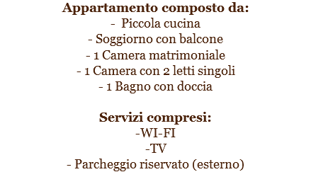 Appartamento composto da:
- Piccola cucina
- Soggiorno con balcone
- 1 Camera matrimoniale
- 1 Camera con 2 letti singoli
- 1 Bagno con doccia Servizi compresi:
-WI-FI
-TV
- Parcheggio riservato (esterno)