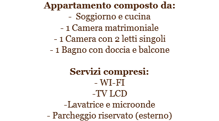 Appartamento composto da:
- Soggiorno e cucina
- 1 Camera matrimoniale
- 1 Camera con 2 letti singoli
- 1 Bagno con doccia e balcone Servizi compresi:
- WI-FI
-TV LCD
-Lavatrice e microonde
- Parcheggio riservato (esterno)